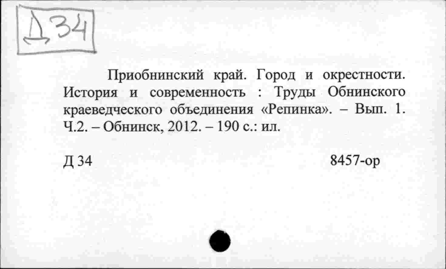 ﻿да
Приобнинский край. Город и окрестности. История и современность : Труды Обнинского краеведческого объединения «Репинка». — Вып. 1. 4.2. - Обнинск, 2012. - 190 с.: ил.
Д 34
8457-ор